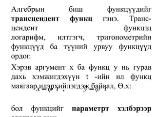 	Алгебрын биш функцүүдийг трансцендент функц гэнэ. Транс-цендент функцэд логарифм, илтгэгч, тригонометрийн функцүүд ба түүний урвуу функцүүд ордог. Хэрэв аргумент х ба функц у нь гурав дахь хэмжигдэхүүн t -ийн ил функц маягаар илэрхийлэгдэж байвал, Ө.х: 	бол функцийг параметрт хэлбэрээр өгөгдсөн гэнэ. 