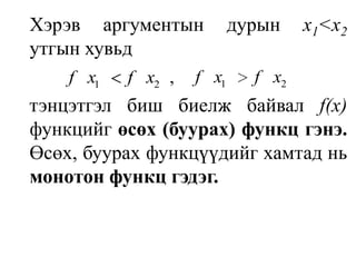 Хэрэв аргументын дурын х1<х2 утгын хувьдтэнцэтгэл биш биелж байвал f(х) функцийг өсөх (буурах) функц гэнэ. Өсөх, буурах функцүүдийг хамтад нь монотон функц гэдэг.