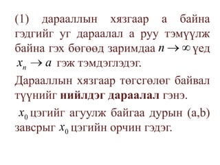 	(1) дарааллын хязгаар а байна гэдгийг уг дараалал а руу тэмүүлж байна гэх бөгөөд заримдаа          үед 		  гэж тэмдэглэдэг.	Дарааллын хязгаар төгсгөлөг байвал түүнийг нийлдэг дараалал гэнэ.	     цэгийг агуулж байгаа дурын (а,b) завсрыгцэгийн орчин гэдэг. 