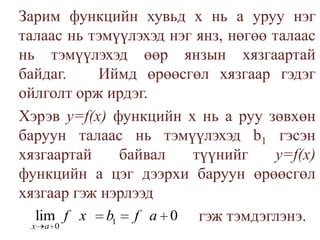 	Зарим функцийн хувьд х нь а уруу нэг талаас нь тэмүүлэхэд нэг янз, нөгөө талаас нь тэмүүлэхэд өөр янзын хязгаартай байдаг.   Иймд өрөөсгөл хязгаар гэдэг ойлголт орж ирдэг.	Хэрэв у=f(х) функцийн х нь аруу зөвхөн баруун талаас нь тэмүүлэхэд b1гэсэн хязгаартай байвал түүнийг у=f(х) функцийн a цэг дээрхи баруун өрөөсгөл хязгаар гэж нэрлээдгэж тэмдэглэнэ.