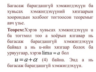 	Багасаж барагдашгүй хэмжигдэхүүн ба хувьсах хэмжигдэхүүний хязгаарын хоорондын холбоог тогтоосон теоремыг авч үзье.	Теорем:Хэрэв хувьсах хэмжигдэхүүн u ба тогтмол тоо а хоёрын ялгавар нь багасаж барагдашгүй хэмжигдэхүүн байвал а нь u-ийн хязгаар болох ба урвуугаар, хэрэв    бол(4)байна. Энд а нь багасаж барагдашгүй хэмжигдэхүүн.