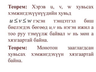 Теорем: Хэрэв u, v, w хувьсах хэмжигдэхүүнүүдийн хувьд 				гэсэн тэнцэтгэл биш биелэгдэх бөгөөд u,vнь нэгэн ижил атоо руу тэмүүлж байвал wнь мөн а хязгаартай байна.                                                                                 Теорем: Монотон зааглагдсан хувьсах хэмжигдэхүүн хязгаартай байна.
