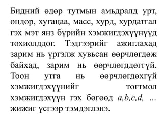 Бидний өдөр тутмын амьдралд урт, өндөр, хугацаа, масс, хурд, хурдатгал гэх мэт янз бүрийн хэмжигдэхүүнүүд тохиолддог. Тэдгээрийг ажиглахад зарим нь үргэлж хувьсан өөрчлөгдөж байхад, зарим нь өөрчлөгддөггүй. Тоон утга нь өөрчлөгдөхгүй хэмжигдэхүүнийг тогтмол хэмжигдэхүүн гэх бөгөөд a,b,c,d, …жижиг үсгээр тэмдэглэнэ.