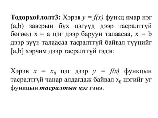 Тодорхойлолт3: Хэрэв у = f(х) функц ямар нэг (а,b) завсрын бүх цэгүүд дээр тасралтгүй бөгөөд х = а цэг дээр баруун талаасаа, х = b дээр зүүн талаасаа тасралтгүй байвал түүнийг [а,b] хэрчим дээр тасралтгүй гэдэг.	Хэрэв х = х0 цэг дээр у = f(х) функцын тасралтгүй чанар алдагдаж байвал х0 цэгийг уг функцын тасралтын цэг гэнэ.