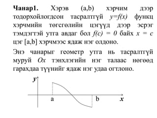 Чанар1. Хэрэв (а,b) хэрчим дээр тодорхойлогдсон тасралтгүй y=f(x)функц хэрчмийн төгсгөлийн цэгүүд дээр эсрэг тэмдэгтэй утга авдаг бол f(с) = 0 байх х = с цэг [а,b] хэрчмээс ядаж нэг олдоно.Энэ чанарыг геометр утга нь тасралтгүй муруй Оx тэнхлэгийн нэг талаас нөгөөд гарахдаа түүнийг ядаж нэг удаа огтлоно. y                         a                        b            x