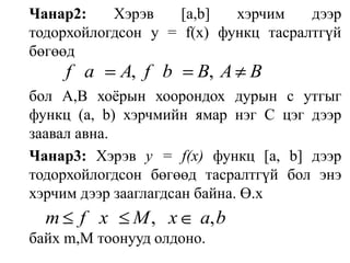 Чанар2:Хэрэв[а,b]хэрчим дээр тодорхойлогдсон у = f(х) функц тасралтгүй бөгөөдбол А,В хоёрын хоорондох дурын с утгыг функц (а, b) хэрчмийн ямар нэг С цэг дээр заавал авна.Чанар3: Хэрэв у = f(х) функц [а, b] дээр тодорхойлогдсон бөгөөд тасралтгүй бол энэ хэрчим дээр зааглагдсан байна. Ө.хбайх m,М тоонууд олдоно.