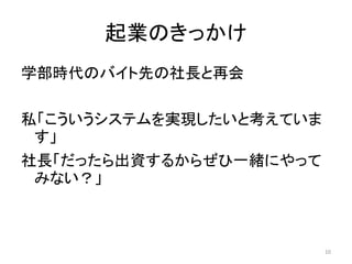 起業のきっかけ
学部時代のバイト先の社長と再会

私「こういうシステムを実現したいと考えていま
 す」
社長「だったら出資するからぜひ一緒にやって
 みない？」



                         10
 