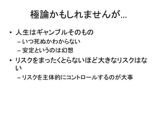 極論かもしれませんが…
• 人生はギャンブルそのもの
 – いつ死ぬかわからない
 – 安定というのは幻想
• リスクをまったくとらないほど大きなリスクはな
  い
 – リスクを主体的にコントロールするのが大事
 