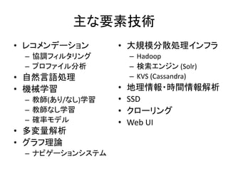 主な要素技術
• レコメンデーション      • 大規模分散処理インフラ
 – 協調フィルタリング         – Hadoop
 – プロファイル分析          – 検索エンジン (Solr)
• 自然言語処理             – KVS (Cassandra)
• 機械学習           •   地理情報・時間情報解析
 – 教師(あり/なし)学習   •   SSD
 – 教師なし学習        •   クローリング
 – 確率モデル         •   Web UI
• 多変量解析
• グラフ理論
 – ナビゲーションシステム
 
