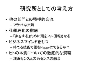 研究所としての考え方
• 他の部門との積極的交流
 – フラットな交流
• 仕組み化の徹底
 – 「楽をする」ために頭をフル回転させる
• ビジネスマインドをもつ
 – 持てる技術で誰をHappyにできるか？
• ヒトの本質についての徹底的な洞察
 – 理系センスと文系センスの融合
 