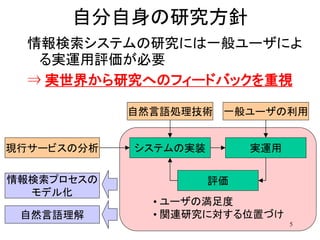 自分自身の研究方針
  情報検索システムの研究には一般ユーザによ
   る実運用評価が必要
  ⇒ 実世界から研究へのフィードバックを重視

            自然言語処理技術   一般ユーザの利用


現行サービスの分析   システムの実装        実運用

情報検索プロセスの             評価
  モデル化
              • ユーザの満足度
 自然言語理解       • 関連研究に対する位置づけ
                                 5
 
