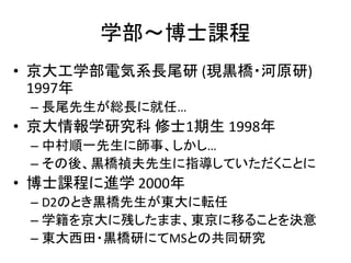 学部～博士課程
• 京大工学部電気系長尾研 (現黒橋・河原研)
  1997年
 – 長尾先生が総長に就任…
• 京大情報学研究科 修士1期生 1998年
 – 中村順一先生に師事、しかし…
 – その後、黒橋禎夫先生に指導していただくことに
• 博士課程に進学 2000年
 – D2のとき黒橋先生が東大に転任
 – 学籍を京大に残したまま、東京に移ることを決意
 – 東大西田・黒橋研にてMSとの共同研究
 