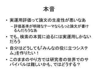 本音
• 実運用評価って論文の生産性が悪いなあ
 – 評価基準が明確なテーマならもっと論文が書け
   るんだろうなあ
• でも、検索の本質に迫るには実運用しかない
  だろう
• 自分はどうしても「みんなの役に立つシステ
  ム」を作りたい！
• このままのやり方では研究者の世界でのサ
  バイバルは難しいかも、ではどうする？
 