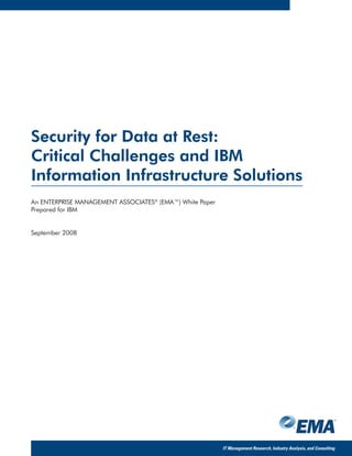 Security for Data at Rest:
Critical Challenges and IBM
Information Infrastructure Solutions
An ENTERPRISE MANAGEMENT ASSOCIATES® (EMA™) White Paper
Prepared for IBM


September 2008




                                                          IT Management Research, Industry Analysis, and Consulting
 