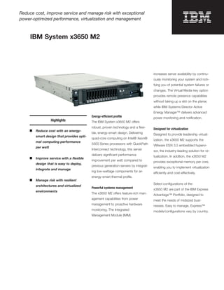 Reduce cost, improve service and manage risk with exceptional
power-optimized performance, virtualization and management



     IBM System x3650 M2




                                                                                       increases server availability by continu-
                                                                                       ously monitoring your system and noti-
                                                                                       fying you of potential system failures or
                                                                                       changes. The Virtual Media key option
                                                                                       provides remote presence capabilities
                                                                                       without taking up a slot on the planar,
                                                                                       while IBM Systems Director Active
                                                                                       Energy Manager™ delivers advanced
                                            Energy-efficient proﬁle                    power monitoring and notiﬁcation.
                    Highlights              The IBM System x3650 M2 offers
                                            robust, proven technology and a ﬂexi-      Designed for virtualization
     ■   Reduce cost with an energy-
                                            ble, energy-smart design. Delivering       Designed to provide leadership virtual-
         smart design that provides opti-
                                            quad-core computing on Intel® Xeon®        ization, the x3650 M2 supports the
         mal computing performance
                                            5500 Series processors with QuickPath      VMware ESXi 3.5 embedded hypervi-
         per watt
                                            Interconnect technology, this server       sor, the industry-leading solution for vir-
                                            delivers signiﬁcant performance            tualization. In addition, the x3650 M2
     ■   Improve service with a ﬂexible
                                            improvement per watt compared to           provides exceptional memory per core,
         design that is easy to deploy,
                                            previous generation servers by integrat-   enabling you to implement virtualization
         integrate and manage
                                            ing low-wattage components for an          efficiently and cost-effectively.
                                            energy-smart thermal proﬁle.
     ■   Manage risk with resilient
                                                                                       Select conﬁgurations of the
         architectures and virtualized
                                            Powerful systems management                x3650 M2 are part of the IBM Express
         environments
                                            The x3650 M2 offers feature-rich man-      Advantage™ Portfolio, designed to
                                            agement capabilities from power            meet the needs of midsized busi-
                                            management to proactive hardware           nesses. Easy to manage, Express™
                                            monitoring. The Integrated                 models/conﬁgurations vary by country.
                                            Management Module (IMM)
 
