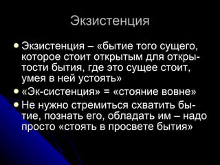 Экзистенция Экзистенция – «бытие того сущего, которое стоит открытым для откры-тости бытия, где это сущее стоит, умея в ней устоять» «Эк-систенция» = «стояние вовне» Не нужно стремиться схватить бы-тие, познать его, обладать им – надо просто «стоять в просвете бытия» 