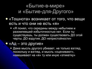 «Бытие-в-мире»  и «Бытие-для-Другого» «Тошнота» возникает от того, что вещи есть и что они не есть «я» «Я понял, что середины между небытием и разомлевшей избыточностью нет. Если ты существуешь, ты должен существовать ДО этой черты, ДО вздутия, ДО непристойности» «Ад – это другие» Даже мысль другого убивает, не только взгляд, поскольку и взгляд, и мысль «оценивают», навешивают на «я» ту или иную «этикетку» 