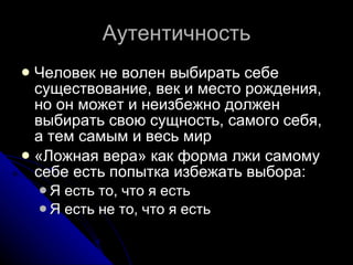 Аутентичность Человек не волен выбирать себе существование, век и место рождения, но он может и неизбежно должен выбирать свою сущность, самого себя, а тем самым и весь мир «Ложная вера» как форма лжи самому себе есть попытка избежать выбора: Я есть то, что я есть Я есть не то, что я есть 