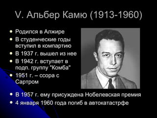 V.  Альбер Камю (1913-1960) Родился в Алжире  В студенческие годы вступил в компартию  В 1937 г. вышел из нее В 1942 г. вступает в подп. группу "Комба"  1951 г. – ссора с Сартром В 1957 г. ему присуждена Нобелевская премия 4 января 1960 года погиб в автокатастрфе 