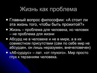 Жизнь как проблема Главный вопрос философии: «А стоит ли эта жизнь того, чтобы быть прожитой?»  Жизнь – проблема для человека, но человек – не проблема для жизни Абсурд не в человеке и не в мире, а в их совместном присутствии (сам по себе мир не абсурден, он лишь неразумен, внечеловечен) «Аб-сурдус» – лат. «от глухого». Мир просто глух к терзаниям человека. 