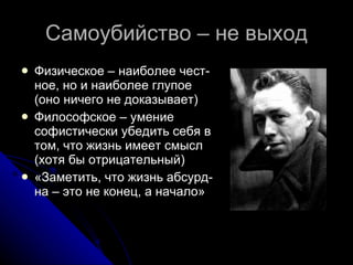 Самоубийство – не выход Физическое – наиболее чест-ное, но и наиболее глупое (оно ничего не доказывает) Философское – умение софистически убедить себя в том, что жизнь имеет смысл (хотя бы отрицательный) «Заметить, что жизнь абсурд-на – это не конец, а начало» 