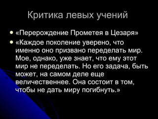 Критика левых учений  «Перерождение Прометея в Цезаря»  «Каждое поколение уверено, что именно оно призвано переделать мир. Мое, однако, уже знает, что ему этот мир не переделать. Но его задача, быть может, на самом деле еще величественнее. Она состоит в том, чтобы не дать миру погибнуть.»  