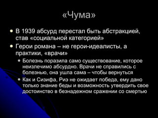 «Чума» В 1939 абсурд перестал быть абстракцией, став «социальной категорией» Герои романа – не герои-идеалисты, а практики, «врачи» Болезнь поразила само существование, которое неизлечимо абсурдно. Врачи не справились с болезнью, она ушла сама – чтобы вернуться Как и Сизифа, Риэ не ожидает победа, ему дано только знание беды и возможность утвердить свое достоинство в безнадежном сражении со смертью 