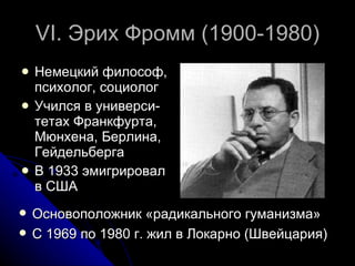 VI.  Эрих Фромм (1900-1980) Немецкий философ, психолог, социолог Учился в универси-тетах Франкфурта, Мюнхена, Берлина, Гейдельберга В 1933 эмигрировал в США Основоположник «радикального гуманизма» С 1969 по 1980 г. жил в Локарно (Швейцария)  