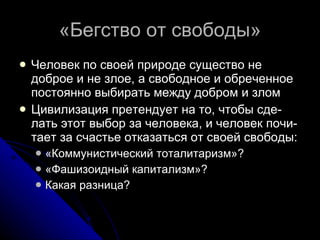 «Бегство от свободы» Человек по своей природе существо не доброе и не злое, а свободное и обреченное постоянно выбирать между добром и злом Цивилизация претендует на то, чтобы сде-лать этот выбор за человека, и человек почи-тает за счастье отказаться от своей свободы: «Коммунистический тоталитаризм»? «Фашизоидный капитализм»? Какая разница? 