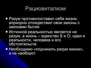 Рациовитализм Разум противопоставил себя жизни, априорно отождествил свои законы с законами бытия Истинной реальностью является не разум, а жизнь – единство S и О, идеи и реальности, человека и его обстоятельств Необходимо «подчинить разум жизни», а не наоборот 