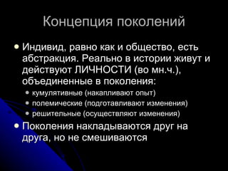 Концепция поколений Индивид, равно как и общество, есть абстракция. Реально в истории живут и действуют ЛИЧНОСТИ (во мн.ч.), объединенные в поколения: кумулятивные (накапливают опыт) полемические (подготавливают изменения)  решительные (осуществляют изменения) Поколения накладываются друг на друга, но не смешиваются  