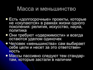 Масса и меньшинство Есть «долгосрочные» проекты, которые не «окупаются» в рамках жизни одного поколения: религия, искусство, наука, политика  Они требуют «одержимости» и всегда остаются уделом одиночек Человек «меньшинства» сам выбирает себе цели и несет за это ответствен-ность Массы пассивно следуют тем стандар-там, которые застали в наличии 