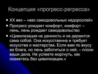 Концепция «прогресс-регресса» ХХ век – «век самодовольных недорослей»  Прогресс рождает комфорт, комфорт – лень, лень рождает самодовольство «Цивилизация не данность и не держится сама собой. Она искусственна и требует искусства и мастерства. Если вам по вкусу ее блага, но лень заботиться о ней, – плохи ваши дела. Не успеете моргнуть, как окажетесь без цивилизации.»  