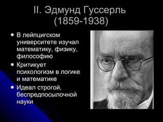 II.  Эдмунд Гуссерль   (1859-1938) В лейпцигском университете изучал математику, физику, философию Критикует психологизм в логике и математике Идеал строгой, беспредпосылочной науки 