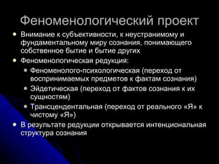 Феноменологический проект Внимание к субъективности, к неустранимому и фундаментальному миру сознания, понимающего собственное бытие и бытие других Феноменологическая редукция: Феноменолого-психологическая  ( переход от воспринимаемых предметов к фактам сознания) Эйдетическая (переход от фактов сознания к их сущностям) Трансцендентальная (переход от реального «Я» к чистому «Я») В результате редукции открывается интенциональная структура сознания 