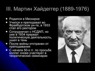 III . Мартин Хайдеггер  (1889-1976) Родился в Мескирхе Учился и преподавал во Фрайбургском ун-те, в 1933 стал его ректором Сотрудничал с НСДАП, но уже в 1934 прервал политическую деятельность, ушел в тень После войны отстранен от преподавания С начала 50-х гг. по просьбе коллег снова участвует в теоретических семинарах 