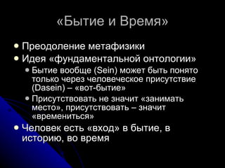 «Бытие и Время» Преодоление метафизики Идея «фундаментальной онтологии» Бытие вообще ( Sein ) может быть понято только через человеческое присутствие ( Dasein ) – «вот-бытие» Присутствовать не значит «занимать место», присутствовать – значит «времениться» Человек есть «вход» в бытие, в историю, во время 