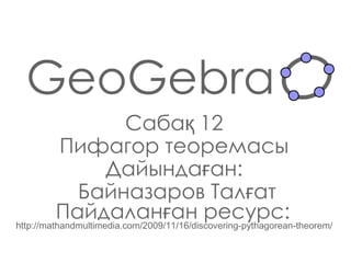 GeoGebra Сабақ  12 Пифагор теоремасы Дайындаған : Байназаров Талғат Пайдаланған ресурс:   http://mathandmultimedia.com/2009/11/16/discovering-pythagorean-theorem/ 