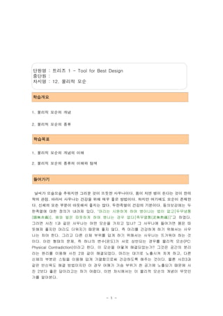 단원명 : 트리즈 1 - Tool for Best Design
중단원 :
차시명 : 12. 물리적 모순


학습개요


1. 물리적 모순의 개념


2. 물리적 모순의 종류


학습목표


1. 물리적 모순의 개념의 이해

2. 물리적 모순의 종류의 이해와 탐색



들어가기


날씨가 으슬으슬 추워지면 그리운 것이 뜨듯한 사우나이다. 몸이 차면 병이 든다는 것이 한의
학의 관점. 따라서 사우나는 건강을 위해 매우 좋은 방법이다. 하지만 여기에도 모순이 존재한
다. 신체의 모든 부분이 따듯해서 좋지는 않다. 두한족열이 건강의 기본이다. 동의보감에는 두
한족열에 대한 정의가 내려져 있다. "머리는 시원하게 하여 병이나는 법이 없고[두무냉통
(頭無冷痛)], 배와 발은 따뜻하게 하여 병나는 경우 없다[족무열통(足無熱痛)]"고 하였다.
그러면 사진 1과 같은 사우나는 어떤 모순을 가지고 있나? 그 사우나에 들어가면 몸은 따
듯해져 좋지만 머리도 더워지기 때문에 좋지 않다. 즉 머리를 건강하게 하기 위해서는 사우
나는 차야 한다. 그리고 다른 신체 부위를 덥게 하기 위해서는 사우나는 뜨거워야 하는 것
이다. 이런 형태의 문제, 즉 하나의 변수(온도)가 서로 상반되는 경우를 물리적 모순(PC:
Physical Contradiction)이라고 한다. 이 모순을 어떻게 해결되었는가? 그것은 공간의 분리
라는 원리를 이용해 사진 2와 같이 해결되었다. 머리는 대기로 노출시켜 차게 하고, 다른
신체의 부분은 스팀을 이용해 덥게 가열함으로써 건강하도록 해주는 것이다. 물론 사진3과
같은 반신욕도 해결 방법이지만 이 경우 어깨가 가슴 부위가 찬 공기에 노출되기 때문에 사
진 2보다 좋은 답이라고는 하기 어렵다. 이번 차시에서는 이 물리적 모순의 개념이 무엇인
가를 알아본다.




                           - 1 -
 