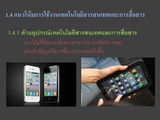 1.4 แนวโน้มการใช้งานเทคโนโลยีสารสนเทศและการสือสาร
                                             ่

1.4.1 ด้านอุปกรณ์เทคโนโลยีสารสนเทศและการสื่อสาร
      แนวโน้มที่มีขนาดเล็กลง พกพาง่าย ประสิทธิภาพสูง
      เช่นเก็บข้อมูลได้มากขึ้น ประมวลผลเร็วขึ้น
 