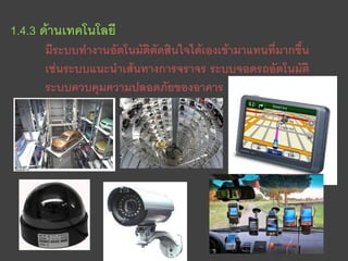 1.4.3 ด้านเทคโนโลยี
      มีระบบทางานอัตโนมัติตัดสินใจได้เองเข้ามาแทนที่มากขึ้น
      เช่นระบบแนะนาเส้นทางการจราจร ระบบจอดรถอัตโนมัติ
      ระบบควบคุมความปลอดภัยของอาคาร
 