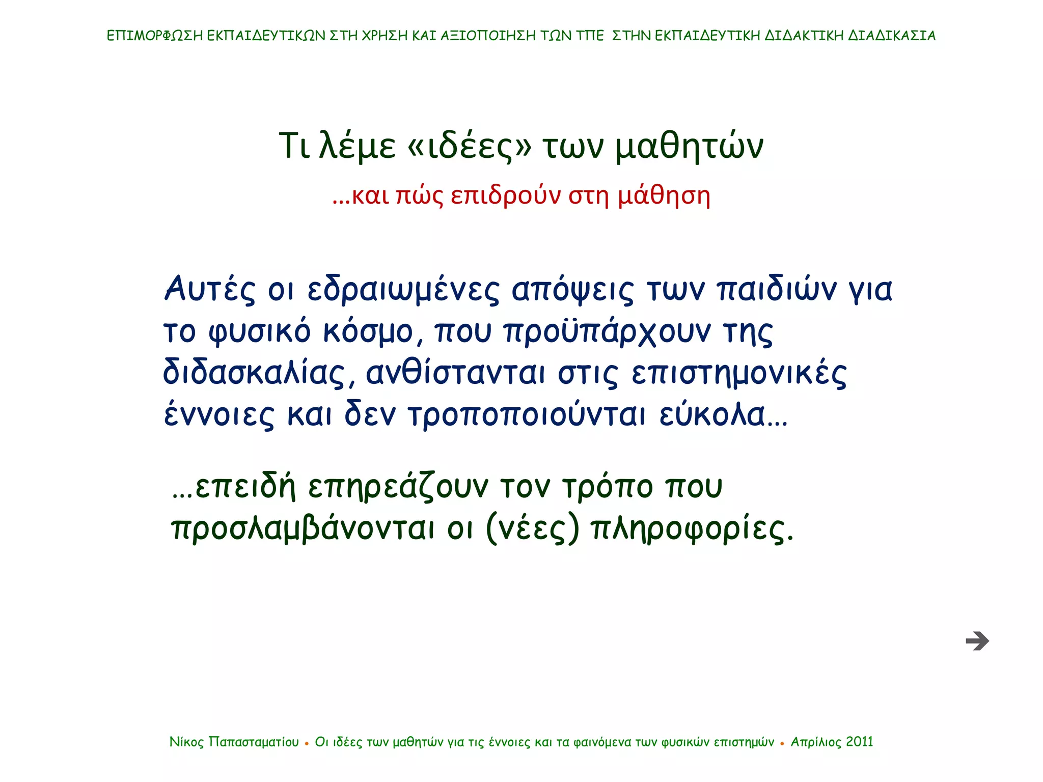 ΕΠΙΜΟΡΦΩΣΗ ΕΚΠΑΙΔΕΥΤΙΚΩΝ ΣΤΗ ΧΡΗΣΗ ΚΑΙ ΑΞΙΟΠΟΙΗΣΗ ΤΩΝ ΤΠΕ  ΣΤΗΝ ΕΚΠΑΙΔΕΥΤΙΚΗ ΔΙΔΑΚΤΙΚΗ ΔΙΑΔΙΚΑΣΙΑ Νίκος Παπασταματίου  ●  Οι ιδέες των μαθητών   για τις έννοιες και τα φαινόμενα των φυσικών επιστημών  ●  Απρίλιος 2011 Αυτές οι εδραιωμένες απόψεις των παιδιών για το φυσικό κόσμο, που προϋπάρχουν της διδασκαλίας, ανθίστανται στις επιστημονικές έννοιες και δεν τροποποιούνται εύκολα… … επειδή επηρεάζουν τον τρόπο που προσλαμβάνονται οι (νέες) πληροφορίες . Τι λέμε «ιδέες» των μαθητών … και πώς επιδρούν στη μάθηση  