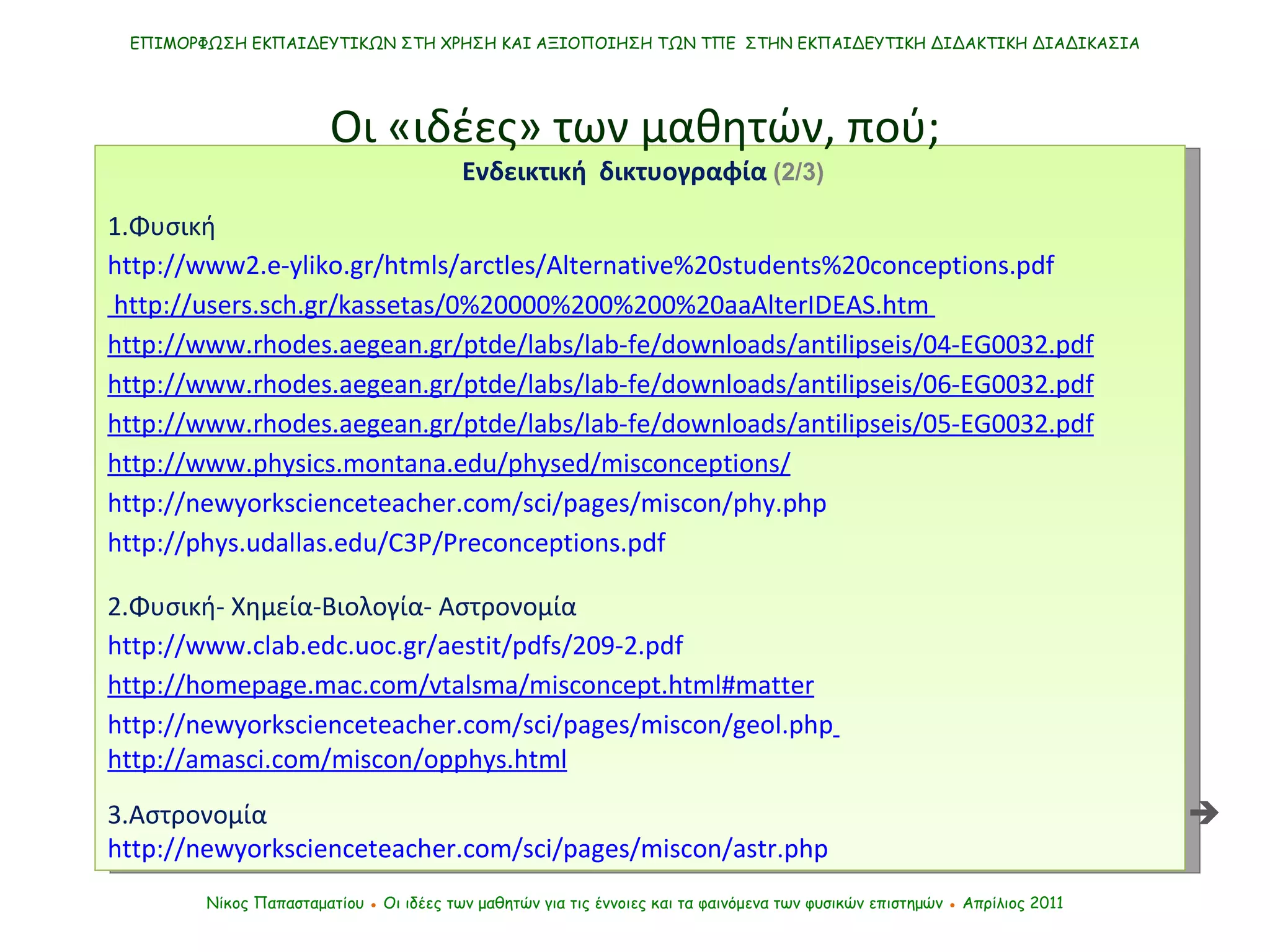 ΕΠΙΜΟΡΦΩΣΗ ΕΚΠΑΙΔΕΥΤΙΚΩΝ ΣΤΗ ΧΡΗΣΗ ΚΑΙ ΑΞΙΟΠΟΙΗΣΗ ΤΩΝ ΤΠΕ  ΣΤΗΝ ΕΚΠΑΙΔΕΥΤΙΚΗ ΔΙΔΑΚΤΙΚΗ ΔΙΑΔΙΚΑΣΙΑ Νίκος Παπασταματίου  ●  Οι ιδέες των μαθητών   για τις έννοιες και τα φαινόμενα των φυσικών επιστημών  ●  Απρίλιος 2011 Ενδεικτική  δικτυογραφία  (2/3) 1.Φυσική http://www2.e-yliko.gr/htmls/arctles/Alternative%20students%20conceptions.pdf  http://users.sch.gr/kassetas/0%20000%200%200%20aaAlterIDEAS.htm   http://www.rhodes.aegean.gr/ptde/labs/lab-fe/downloads/antilipseis/0 4 -EG0032.pdf http://www.rhodes.aegean.gr/ptde/labs/lab-fe/downloads/antilipseis/06-EG0032.pdf http://www.rhodes.aegean.gr/ptde/labs/lab-fe/downloads/antilipseis/05-EG0032.pdf http://www.physics.montana.edu/physed/misconceptions/ http://newyorkscienceteacher.com/sci/pages/miscon/phy.php http://phys.udallas.edu/C3P/Preconceptions.pdf 2.Φυσική- Χημεία-Βιολογία- Αστρονομία http://www.clab.edc.uoc.gr/aestit/pdfs/209-2.pdf http://homepage.mac.com/vtalsma/misconcept.html#matter http://newyorkscienceteacher.com/sci/pages/miscon/geol.php   http://amasci.com/miscon/opphys.html 3.Αστρονομία http://newyorkscienceteacher.com/sci/pages/miscon/astr.php Οι «ιδέες» των μαθητών, πού;  