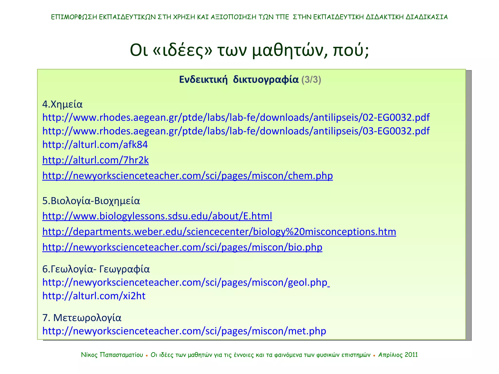 ΕΠΙΜΟΡΦΩΣΗ ΕΚΠΑΙΔΕΥΤΙΚΩΝ ΣΤΗ ΧΡΗΣΗ ΚΑΙ ΑΞΙΟΠΟΙΗΣΗ ΤΩΝ ΤΠΕ  ΣΤΗΝ ΕΚΠΑΙΔΕΥΤΙΚΗ ΔΙΔΑΚΤΙΚΗ ΔΙΑΔΙΚΑΣΙΑ Νίκος Παπασταματίου  ●  Οι ιδέες των μαθητών   για τις έννοιες και τα φαινόμενα των φυσικών επιστημών  ●  Απρίλιος 2011 Ενδεικτική  δικτυογραφία  (3/3)   4.Χημεία http://www.rhodes.aegean.gr/ptde/labs/lab-fe/downloads/antilipseis/02-EG0032.pdf http://www.rhodes.aegean.gr/ptde/labs/lab-fe/downloads/antilipseis/03-EG0032.pdf http://alturl.com/afk84 http://alturl.com/7hr2k http://newyorkscienceteacher.com/sci/pages/miscon/chem.php 5.Βιολογία-Βιοχημεία http://www.biologylessons.sdsu.edu/about/E.html http://departments.weber.edu/sciencecenter/biology%20misconceptions.htm http://newyorkscienceteacher.com/sci/pages/miscon/bio.php 6.Γεωλογία- Γεωγραφία http://newyorkscienceteacher.com/sci/pages/miscon/geol.php   http://alturl.com/xi2ht 7. Μετεωρολογία http://newyorkscienceteacher.com/sci/pages/miscon/met.php Οι «ιδέες» των μαθητών, πού; 