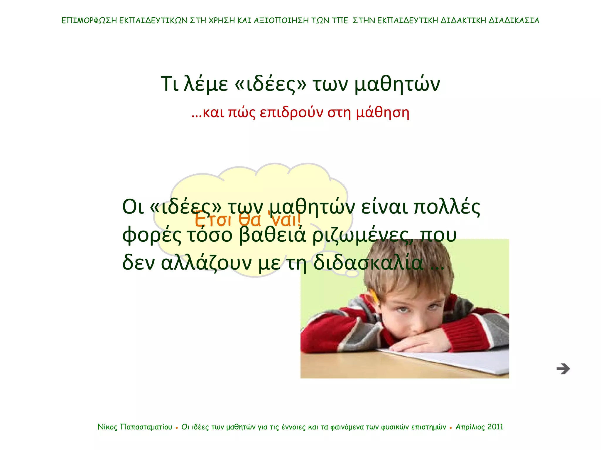 Έτσι θα ‘ναι! ΕΠΙΜΟΡΦΩΣΗ ΕΚΠΑΙΔΕΥΤΙΚΩΝ ΣΤΗ ΧΡΗΣΗ ΚΑΙ ΑΞΙΟΠΟΙΗΣΗ ΤΩΝ ΤΠΕ  ΣΤΗΝ ΕΚΠΑΙΔΕΥΤΙΚΗ ΔΙΔΑΚΤΙΚΗ ΔΙΑΔΙΚΑΣΙΑ Νίκος Παπασταματίου  ●  Οι ιδέες των μαθητών   για τις έννοιες και τα φαινόμενα των φυσικών επιστημών  ●  Απρίλιος 2011 Οι «ιδέες» των μαθητών είναι πολλές φορές τόσο βαθειά ριζωμένες, που δεν αλλάζουν με τη διδασκαλία … Τι λέμε «ιδέες» των μαθητών  … και πώς επιδρούν στη μάθηση 