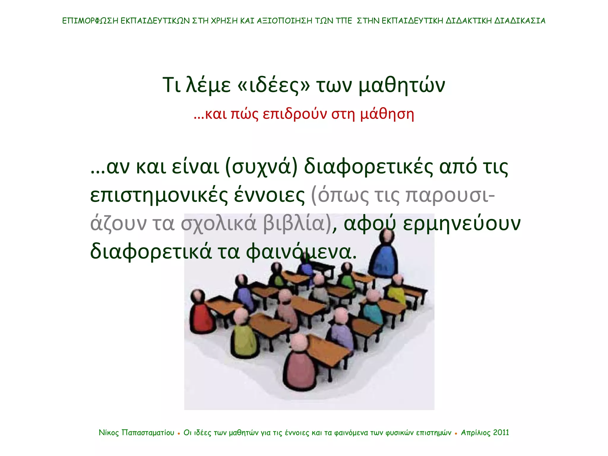 ΕΠΙΜΟΡΦΩΣΗ ΕΚΠΑΙΔΕΥΤΙΚΩΝ ΣΤΗ ΧΡΗΣΗ ΚΑΙ ΑΞΙΟΠΟΙΗΣΗ ΤΩΝ ΤΠΕ  ΣΤΗΝ ΕΚΠΑΙΔΕΥΤΙΚΗ ΔΙΔΑΚΤΙΚΗ ΔΙΑΔΙΚΑΣΙΑ Νίκος Παπασταματίου  ●  Οι ιδέες των μαθητών   για τις έννοιες και τα φαινόμενα των φυσικών επιστημών  ●  Απρίλιος 2011 Τι λέμε «ιδέες» των μαθητών … αν και είναι (συχνά) διαφορετικές από τις επιστημονικές έννοιες  (όπως τις παρουσι-άζουν τα σχολικά βιβλία) ,   αφού ερμηνεύουν διαφορετικά τα φαινόμενα . … και πώς επιδρούν στη μάθηση 