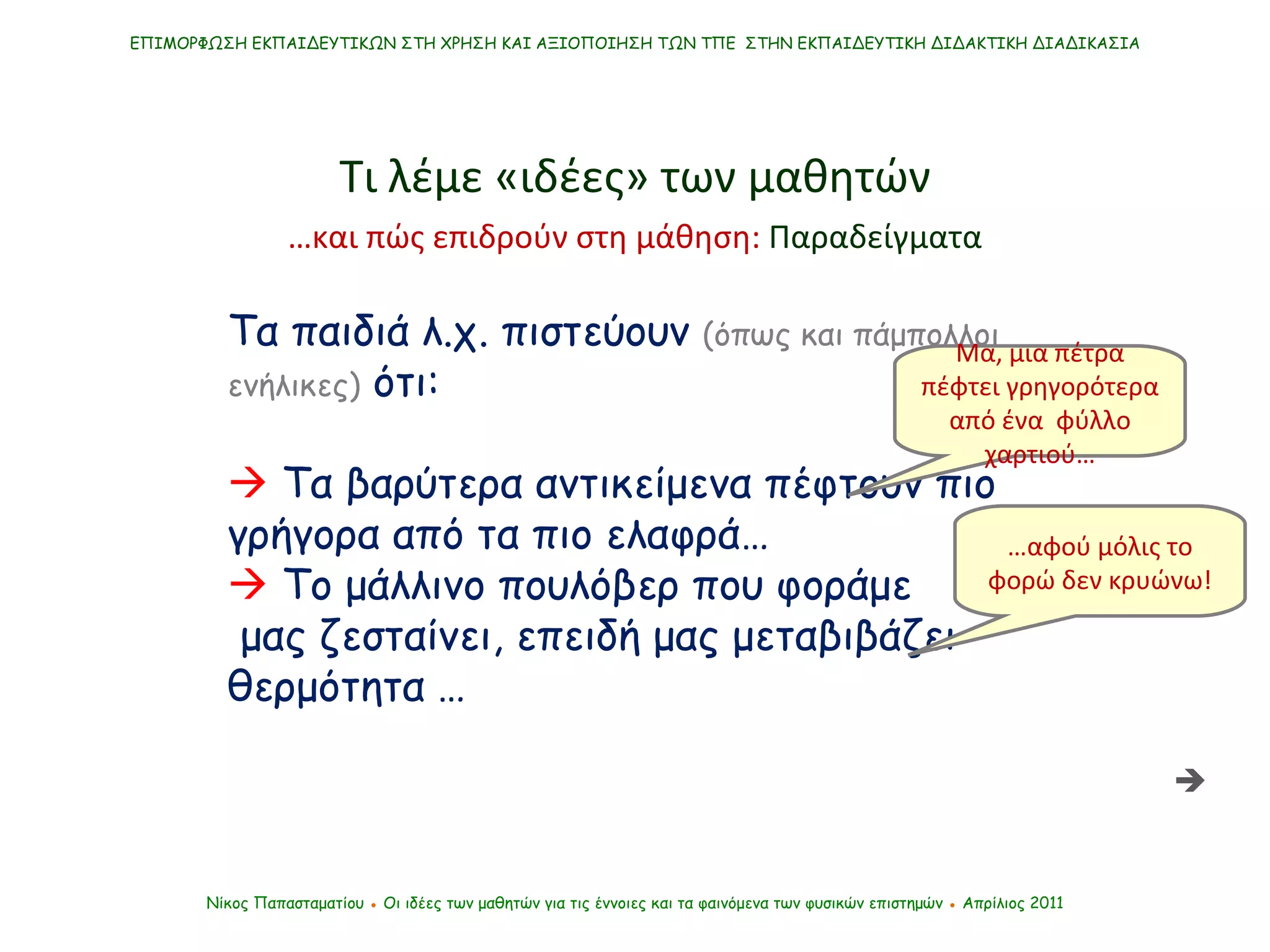 Τα παιδιά λ.χ. πιστεύουν  (όπως και πάμπολλοι ενήλικες)  ότι:    Τα βαρύτερα αντικείμενα πέφτουν πιο γρήγορα από τα πιο ελαφρά…    Το μάλλινο πουλόβερ που φοράμε μας ζεσταίνει, επειδή μας μεταβιβάζει θερμότητα   … ΕΠΙΜΟΡΦΩΣΗ ΕΚΠΑΙΔΕΥΤΙΚΩΝ ΣΤΗ ΧΡΗΣΗ ΚΑΙ ΑΞΙΟΠΟΙΗΣΗ ΤΩΝ ΤΠΕ  ΣΤΗΝ ΕΚΠΑΙΔΕΥΤΙΚΗ ΔΙΔΑΚΤΙΚΗ ΔΙΑΔΙΚΑΣΙΑ Νίκος Παπασταματίου  ●  Οι ιδέες των μαθητών   για τις έννοιες και τα φαινόμενα των φυσικών επιστημών  ●  Απρίλιος 2011 Μα, μια πέτρα πέφτει γρηγορότερα από ένα  φύλλο χαρτιού… … αφού μόλις το φορώ δεν κρυώνω! Τι λέμε «ιδέες» των μαθητών  … και πώς επιδρούν στη μάθηση:  Παραδείγματα 