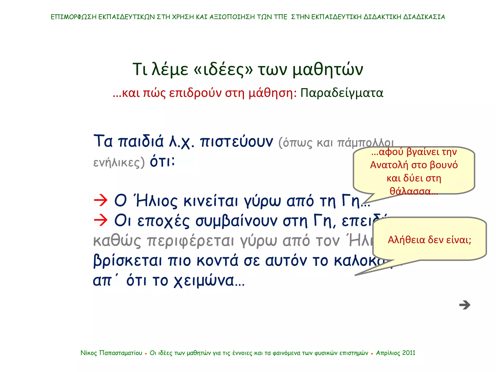 Τα παιδιά λ.χ. πιστεύουν  (όπως και πάμπολλοι ενήλικες)  ότι:    Ο Ήλιος κινείται γύρω από τη Γη…    Οι εποχές συμβαίνουν στη Γη, επειδή  καθώς περιφέρεται γύρω από τον Ήλιο , βρίσκεται πιο κοντά σε αυτόν το καλοκαίρι απ΄ ότι το χειμώνα… ΕΠΙΜΟΡΦΩΣΗ ΕΚΠΑΙΔΕΥΤΙΚΩΝ ΣΤΗ ΧΡΗΣΗ ΚΑΙ ΑΞΙΟΠΟΙΗΣΗ ΤΩΝ ΤΠΕ  ΣΤΗΝ ΕΚΠΑΙΔΕΥΤΙΚΗ ΔΙΔΑΚΤΙΚΗ ΔΙΑΔΙΚΑΣΙΑ Νίκος Παπασταματίου  ●  Οι ιδέες των μαθητών   για τις έννοιες και τα φαινόμενα των φυσικών επιστημών  ●  Απρίλιος 2011 … αφού βγαίνει την Ανατολή στο βουνό και δύει στη θάλασσα… Αλήθεια δεν είναι; Τι λέμε «ιδέες» των μαθητών  … και πώς επιδρούν στη μάθηση:  Παραδείγματα 