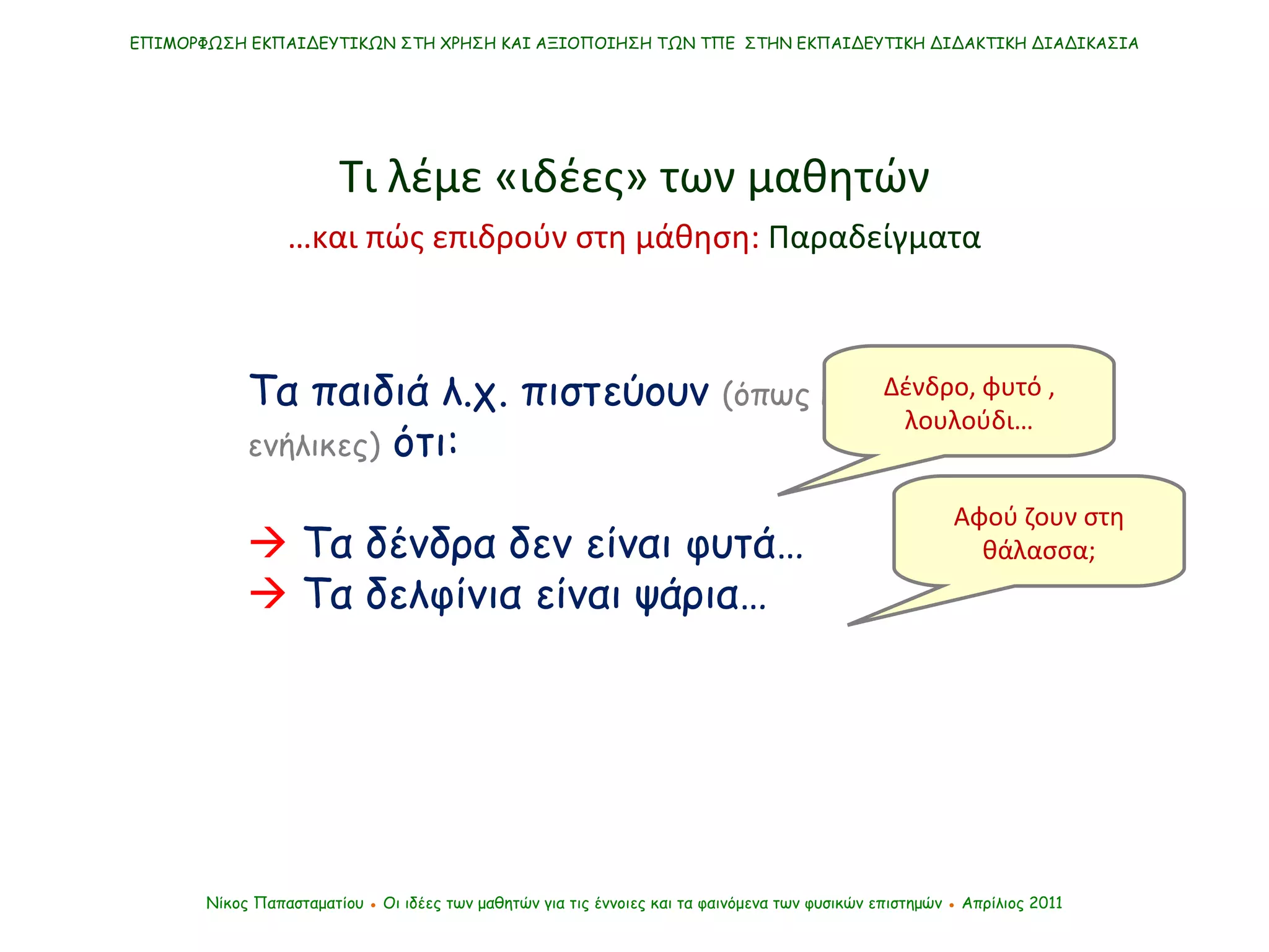 Τα παιδιά λ.χ. πιστεύουν  (όπως και πάμπολλοι ενήλικες)  ότι:    Τα δένδρα δεν είναι φυτά…    Τα δελφίνια είναι ψάρια… ΕΠΙΜΟΡΦΩΣΗ ΕΚΠΑΙΔΕΥΤΙΚΩΝ ΣΤΗ ΧΡΗΣΗ ΚΑΙ ΑΞΙΟΠΟΙΗΣΗ ΤΩΝ ΤΠΕ  ΣΤΗΝ ΕΚΠΑΙΔΕΥΤΙΚΗ ΔΙΔΑΚΤΙΚΗ ΔΙΑΔΙΚΑΣΙΑ Νίκος Παπασταματίου  ●  Οι ιδέες των μαθητών   για τις έννοιες και τα φαινόμενα των φυσικών επιστημών  ●  Απρίλιος 2011 Αφού ζουν στη θάλασσα; Δένδρο, φυτό , λουλούδι… Τι λέμε «ιδέες» των μαθητών … και πώς επιδρούν στη μάθηση:  Παραδείγματα 