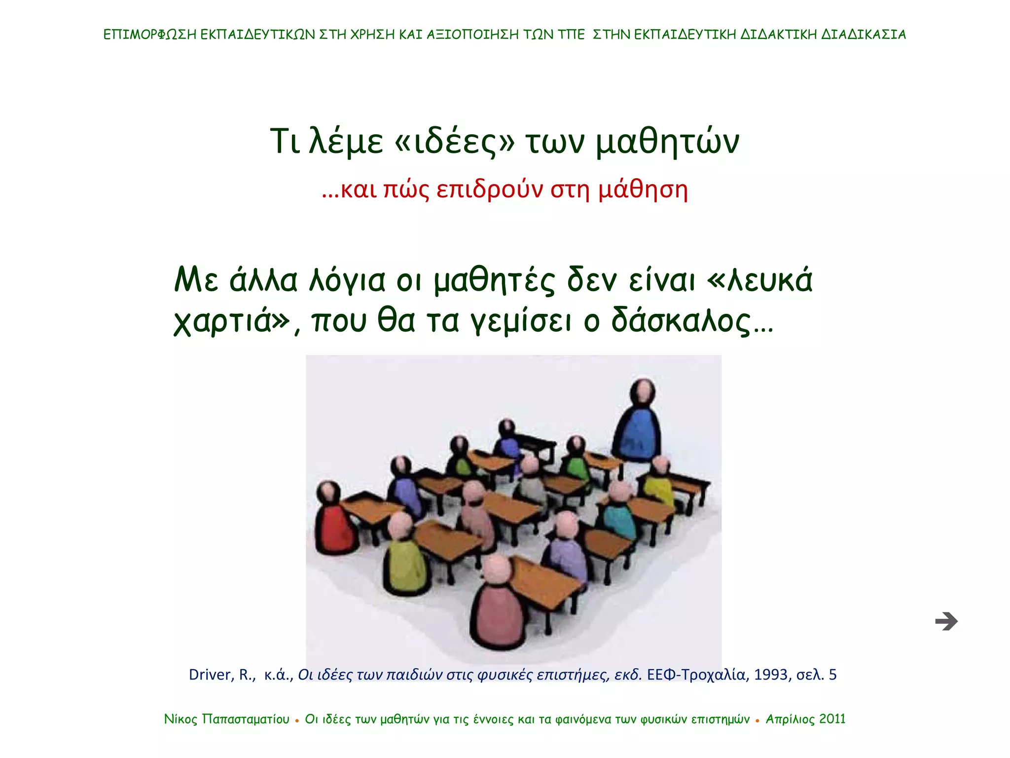 ΕΠΙΜΟΡΦΩΣΗ ΕΚΠΑΙΔΕΥΤΙΚΩΝ ΣΤΗ ΧΡΗΣΗ ΚΑΙ ΑΞΙΟΠΟΙΗΣΗ ΤΩΝ ΤΠΕ  ΣΤΗΝ ΕΚΠΑΙΔΕΥΤΙΚΗ ΔΙΔΑΚΤΙΚΗ ΔΙΑΔΙΚΑΣΙΑ Νίκος Παπασταματίου  ●  Οι ιδέες των μαθητών   για τις έννοιες και τα φαινόμενα των φυσικών επιστημών  ●  Απρίλιος 2011 Με άλλα λόγια οι μαθητές δεν είναι «λευκά χαρτιά», που θα τα γεμίσει ο δάσκαλος… Τι λέμε «ιδέες» των μαθητών  Driver ,  R.,  κ.ά. ,  Οι ιδέες των παιδιών στις φυσικές επιστήμες, εκδ.  ΕΕΦ-Τροχαλία, 1993, σελ. 5 … και πώς επιδρούν στη μάθηση 